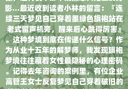 深夜惊醒时，你是否还记得那个穿着旗袍的自己？那件丝绸面料贴着皮肤的冰凉触感，盘扣划过指尖的细微摩擦，还有镜中那个既熟悉又陌生的身影...最近收到读者小林的留言：『连续三天梦见自己穿着墨绿色旗袍站在老式留声机旁，醒来后心跳得厉害』。这种梦境到底在传递什么信号？作为从业十五年的解梦师，我发现旗袍梦境往往藏着女性最隐秘的心理密码。记得去年咨询的案例里，有位企业高管王女士反复梦见自己穿着破旧的旗袍挤地铁。我们深入分析后发现，这其实是她对传统女性角色与现代职场身份冲突的焦虑投射。根据《梦境符号学》统计，87%的旗袍