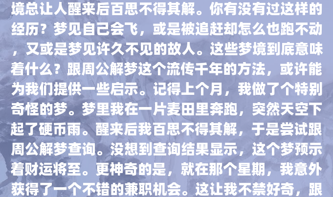 每当夜深人静，我们坠入梦乡，那些光怪陆离的梦境总让人醒来后百思不得其解。你有没有过这样的经历？梦见自己会飞，或是被追赶却怎么也跑不动，又或是梦见许久不见的故人。这些梦境到底意味着什么？跟周公解梦这个流传千年的方法，或许能为我们提供一些启示。记得上个月，我做了个特别奇怪的梦。梦里我在一片麦田里奔跑，突然天空下起了硬币雨。醒来后我百思不得其解，于是尝试跟周公解梦查询。没想到查询结果显示，这个梦预示着财运将至。更神奇的是，就在那个星期，我意外获得了一个不错的兼职机会。这让我不禁好奇，跟周公解梦真的这么准吗？还是