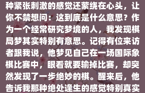 你有没有做过这样的梦？梦里你坐在一张棋盘前，对面是一个模糊的身影，棋子在你手中仿佛有了生命，每一步都牵动着你的神经。醒来后，那种紧张刺激的感觉还萦绕在心头，让你不禁想问：这到底是什么意思？作为一个经常研究梦境的人，我发现棋局梦其实特别有意思。记得有位来访者跟我说，他梦见自己在一场国际象棋比赛中，眼看就要输掉比赛，却突然发现了一步绝妙的棋。醒来后，他告诉我那种绝处逢生的感觉特别真实，让他在现实生活中也变得更加积极。这让我意识到，棋局梦可能比我们想象的更有深意。在解梦学中，棋局往往象征着生活中的各种挑战和抉择