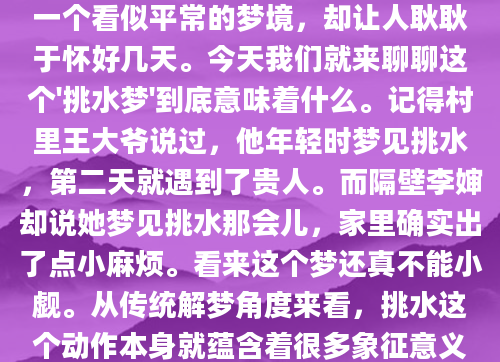 昨晚做了个奇怪的梦，梦见自己挑着两桶水走在田埂上。醒来后总觉得这个梦不简单，但又说不出个所以然。相信很多人都有过类似的经历——一个看似平常的梦境，却让人耿耿于怀好几天。今天我们就来聊聊这个'挑水梦'到底意味着什么。记得村里王大爷说过，他年轻时梦见挑水，第二天就遇到了贵人。而隔壁李婶却说她梦见挑水那会儿，家里确实出了点小麻烦。看来这个梦还真不能小觑。从传统解梦角度来看，挑水这个动作本身就蕴含着很多象征意义。水往往代表财运和机遇，而挑水的动作则暗示着需要付出努力才能获得回报。现代心理学对挑水梦也有独特的解读。