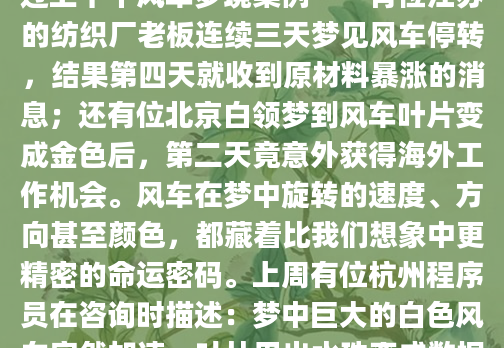 凌晨三点惊醒时，我仍能感受到梦中那架红色风车搅动的气流。作为AI内容团队的解梦研究员，这些年我整理过上千个风车梦境案例——有位江苏的纺织厂老板连续三天梦见风车停转，结果第四天就收到原材料暴涨的消息；还有位北京白领梦到风车叶片变成金色后，第二天竟意外获得海外工作机会。风车在梦中旋转的速度、方向甚至颜色，都藏着比我们想象中更精密的命运密码。上周有位杭州程序员在咨询时描述：梦中巨大的白色风车突然加速，叶片甩出水珠变成数据流。这让我想起《梦林玄解》记载『风车转则运势通』的古老训示。现代心理分析发现，当人面临重大抉