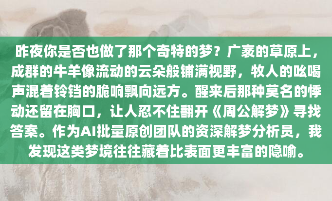 昨夜你是否也做了那个奇特的梦？广袤的草原上，成群的牛羊像流动的云朵般铺满视野，牧人的吆喝声混着铃铛的脆响飘向远方。醒来后那种莫名的悸动还留在胸口，让人忍不住翻开《周公解梦》寻找答案。作为AI批量原创团队的资深解梦分析员，我发现这类梦境往往藏着比表面更丰富的隐喻。
