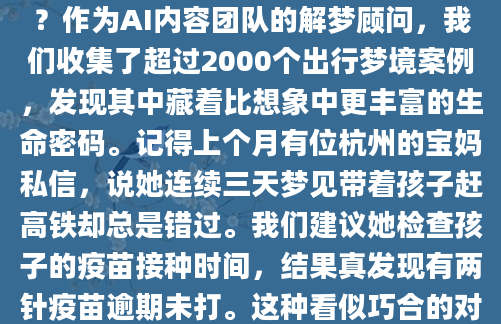 凌晨三点惊醒时，枕头还留着冷汗的湿意。老张摸着狂跳的心脏，梦里那辆失控冲向悬崖的大巴车画面挥之不去。这种出行梦境到底在预示什么？作为AI内容团队的解梦顾问，我们收集了超过2000个出行梦境案例，发现其中藏着比想象中更丰富的生命密码。记得上个月有位杭州的宝妈私信，说她连续三天梦见带着孩子赶高铁却总是错过。我们建议她检查孩子的疫苗接种时间，结果真发现有两针疫苗逾期未打。这种看似巧合的对应，正是《周公解梦》里强调的'出行梦即心镜'原理。当你在现实中有未完成的行程计划，或是潜意识里对某次出行充满焦虑，这些情绪就会