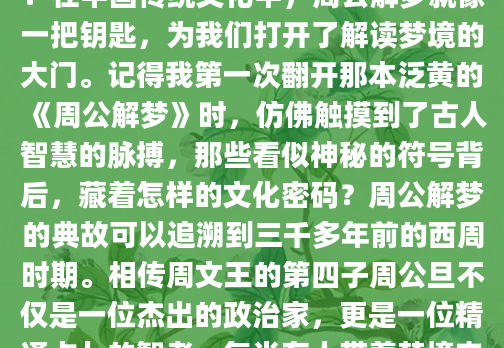 你是否曾经在深夜惊醒，被一个离奇的梦境困扰？那些跳跃的画面、荒诞的情节，到底在向我们传递什么信息？在中国传统文化中，周公解梦就像一把钥匙，为我们打开了解读梦境的大门。记得我第一次翻开那本泛黄的《周公解梦》时，仿佛触摸到了古人智慧的脉搏，那些看似神秘的符号背后，藏着怎样的文化密码？周公解梦的典故可以追溯到三千多年前的西周时期。相传周文王的第四子周公旦不仅是一位杰出的政治家，更是一位精通占卜的智者。每当有人带着梦境来求教，他总能给出精准的解读。我查阅史料时发现，《周礼》中就有记载，周公设立'占梦'之官，专门负