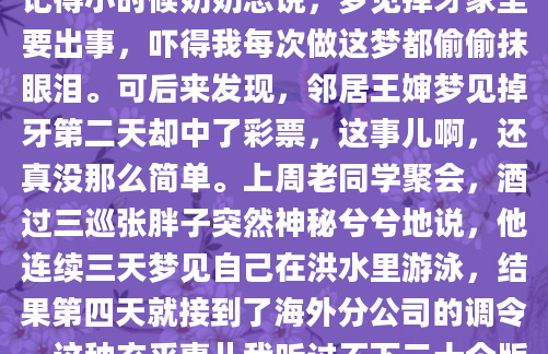 昨晚你做了个奇怪的梦，醒来后心里直打鼓——梦里那条追着你的花蛇，到底预示着什么？别急，今天咱们就聊聊这本流传千年的《周公解梦》。记得小时候奶奶总说，梦见掉牙家里要出事，吓得我每次做这梦都偷偷抹眼泪。可后来发现，邻居王婶梦见掉牙第二天却中了彩票，这事儿啊，还真没那么简单。上周老同学聚会，酒过三巡张胖子突然神秘兮兮地说，他连续三天梦见自己在洪水里游泳，结果第四天就接到了海外分公司的调令。这种玄乎事儿我听过不下二十个版本，有人说准得吓人，也有人笑称就是心理作用。我家那口子有回梦见捡钱，第二天真在旧外套里翻出两百