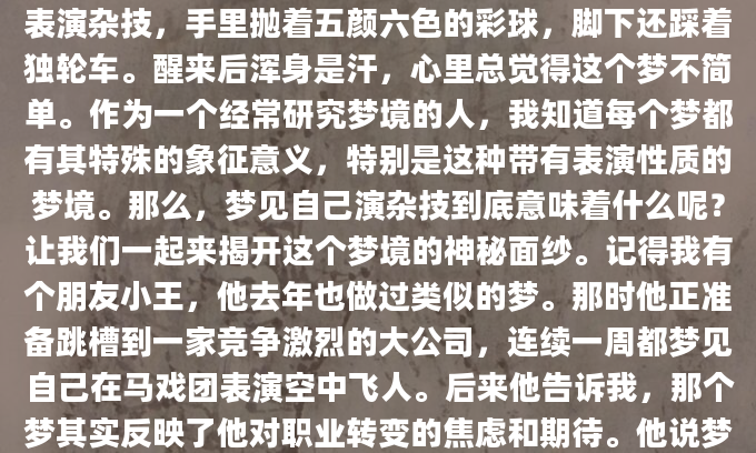 昨晚做了个奇怪的梦，梦见自己站在高高的舞台上表演杂技，手里抛着五颜六色的彩球，脚下还踩着独轮车。醒来后浑身是汗，心里总觉得这个梦不简单。作为一个经常研究梦境的人，我知道每个梦都有其特殊的象征意义，特别是这种带有表演性质的梦境。那么，梦见自己演杂技到底意味着什么呢？让我们一起来揭开这个梦境的神秘面纱。记得我有个朋友小王，他去年也做过类似的梦。那时他正准备跳槽到一家竞争激烈的大公司，连续一周都梦见自己在马戏团表演空中飞人。后来他告诉我，那个梦其实反映了他对职业转变的焦虑和期待。他说梦里那种既害怕坠落又渴望完美