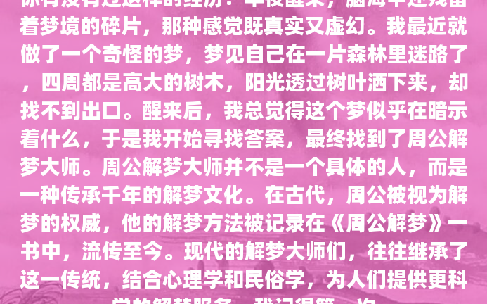 你有没有过这样的经历？半夜醒来，脑海中还残留着梦境的碎片，那种感觉既真实又虚幻。我最近就做了一个奇怪的梦，梦见自己在一片森林里迷路了，四周都是高大的树木，阳光透过树叶洒下来，却找不到出口。醒来后，我总觉得这个梦似乎在暗示着什么，于是我开始寻找答案，最终找到了周公解梦大师。周公解梦大师并不是一个具体的人，而是一种传承千年的解梦文化。在古代，周公被视为解梦的权威，他的解梦方法被记录在《周公解梦》一书中，流传至今。现代的解梦大师们，往往继承了这一传统，结合心理学和民俗学，为人们提供更科学的解梦服务。我记得第一次
