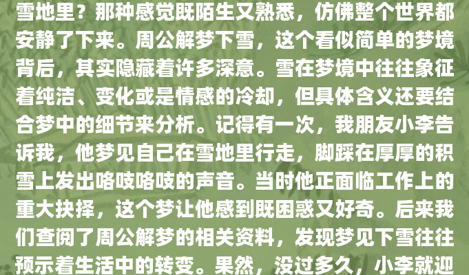 你有没有做过一个梦，梦见自己站在一片白茫茫的雪地里？那种感觉既陌生又熟悉，仿佛整个世界都安静了下来。周公解梦下雪，这个看似简单的梦境背后，其实隐藏着许多深意。雪在梦境中往往象征着纯洁、变化或是情感的冷却，但具体含义还要结合梦中的细节来分析。记得有一次，我朋友小李告诉我，他梦见自己在雪地里行走，脚踩在厚厚的积雪上发出咯吱咯吱的声音。当时他正面临工作上的重大抉择，这个梦让他感到既困惑又好奇。后来我们查阅了周公解梦的相关资料，发现梦见下雪往往预示着生活中的转变。果然，没过多久，小李就迎来了职业上的新机遇。不同的