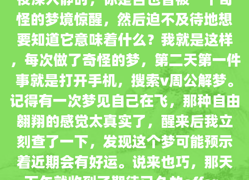 夜深人静时，你是否也曾被一个奇怪的梦境惊醒，然后迫不及待地想要知道它意味着什么？我就是这样，每次做了奇怪的梦，第二天第一件事就是打开手机，搜索v周公解梦。记得有一次梦见自己在飞，那种自由翱翔的感觉太真实了，醒来后我立刻查了一下，发现这个梦可能预示着近期会有好运。说来也巧，那天下午就收到了期待已久的offer。