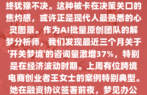 凌晨三点惊醒时，我盯着天花板上晃动的光影，那个反复出现的开关梦境又来了——手指悬在墙面的开关前，明明知道按下就会发生什么，却始终犹豫不决。这种被卡在决策关口的焦灼感，或许正是现代人最熟悉的心灵图景。作为AI批量原创团队的解梦分析师，我们发现最近三个月关于'开关梦境'的咨询量激增37%，特别是在经济波动时期。上周有位跨境电商创业者王女士的案例特别典型。她在融资协议签署前夜，梦见办公室所有开关都在自动上下跳动，想关却关不上。这个细节让我想起《梦的解析》中提到的'失控装置'象征。经过90分钟深度访谈，我们最终将