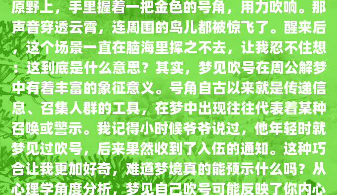 昨晚做了一个奇怪的梦，梦见自己站在一片空旷的原野上，手里握着一把金色的号角，用力吹响。那声音穿透云霄，连周围的鸟儿都被惊飞了。醒来后，这个场景一直在脑海里挥之不去，让我忍不住想：这到底是什么意思？其实，梦见吹号在周公解梦中有着丰富的象征意义。号角自古以来就是传递信息、召集人群的工具，在梦中出现往往代表着某种召唤或警示。我记得小时候爷爷说过，他年轻时就梦见过吹号，后来果然收到了入伍的通知。这种巧合让我更加好奇，难道梦境真的能预示什么吗？从心理学角度分析，梦见自己吹号可能反映了你内心深处的某些想法。比如，你可