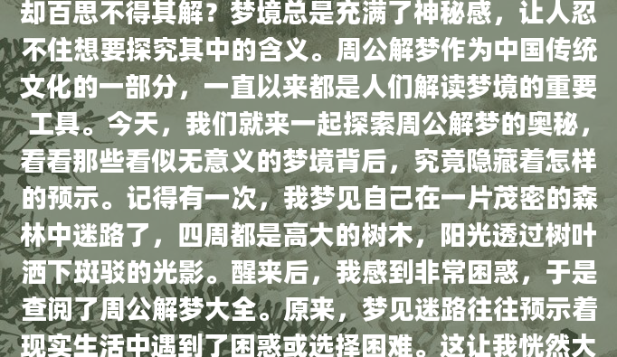 你是否曾经在梦中经历了一些奇怪的场景，醒来后却百思不得其解？梦境总是充满了神秘感，让人忍不住想要探究其中的含义。周公解梦作为中国传统文化的一部分，一直以来都是人们解读梦境的重要工具。今天，我们就来一起探索周公解梦的奥秘，看看那些看似无意义的梦境背后，究竟隐藏着怎样的预示。记得有一次，我梦见自己在一片茂密的森林中迷路了，四周都是高大的树木，阳光透过树叶洒下斑驳的光影。醒来后，我感到非常困惑，于是查阅了周公解梦大全。原来，梦见迷路往往预示着现实生活中遇到了困惑或选择困难。这让我恍然大悟，那段时间我确实在工作上