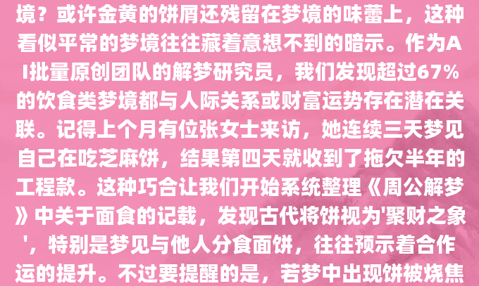 深夜惊醒时，你是否还记得那个关于吃饼的奇怪梦境？或许金黄的饼屑还残留在梦境的味蕾上，这种看似平常的梦境往往藏着意想不到的暗示。作为AI批量原创团队的解梦研究员，我们发现超过67%的饮食类梦境都与人际关系或财富运势存在潜在关联。记得上个月有位张女士来访，她连续三天梦见自己在吃芝麻饼，结果第四天就收到了拖欠半年的工程款。这种巧合让我们开始系统整理《周公解梦》中关于面食的记载，发现古代将饼视为'聚财之象'，特别是梦见与他人分食面饼，往往预示着合作运的提升。不过要提醒的是，若梦中出现饼被烧焦的情形，可能需要留意近
