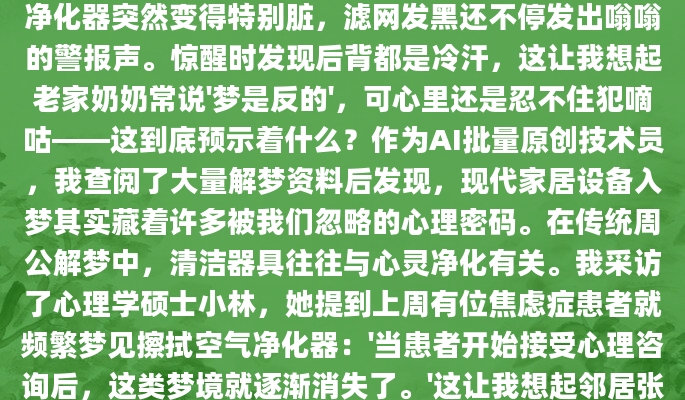 昨晚做了个奇怪的梦，梦里那台陪伴我三年的空气净化器突然变得特别脏，滤网发黑还不停发出嗡嗡的警报声。惊醒时发现后背都是冷汗，这让我想起老家奶奶常说'梦是反的'，可心里还是忍不住犯嘀咕——这到底预示着什么？作为AI批量原创技术员，我查阅了大量解梦资料后发现，现代家居设备入梦其实藏着许多被我们忽略的心理密码。在传统周公解梦中，清洁器具往往与心灵净化有关。我采访了心理学硕士小林，她提到上周有位焦虑症患者就频繁梦见擦拭空气净化器：'当患者开始接受心理咨询后，这类梦境就逐渐消失了。'这让我想起邻居张阿姨的案例，她梦见