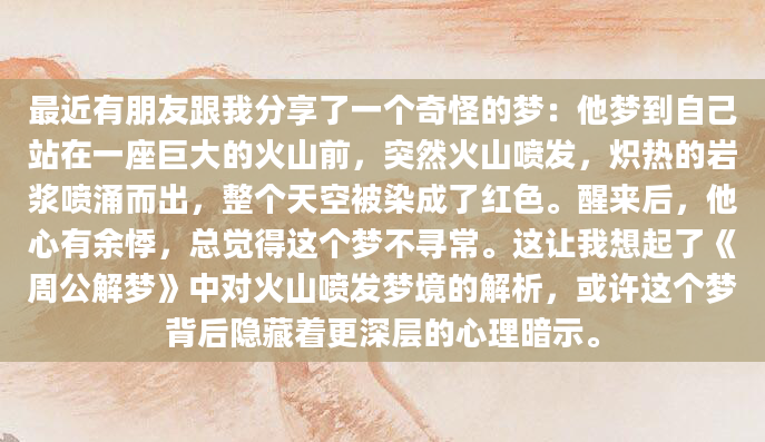 最近有朋友跟我分享了一个奇怪的梦：他梦到自己站在一座巨大的火山前，突然火山喷发，炽热的岩浆喷涌而出，整个天空被染成了红色。醒来后，他心有余悸，总觉得这个梦不寻常。这让我想起了《周公解梦》中对火山喷发梦境的解析，或许这个梦背后隐藏着更深层的心理暗示。