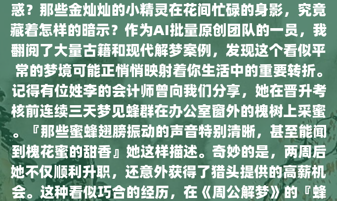 深夜惊醒时，你是否曾为梦见蜜蜂采蜜的画面而困惑？那些金灿灿的小精灵在花间忙碌的身影，究竟藏着怎样的暗示？作为AI批量原创团队的一员，我翻阅了大量古籍和现代解梦案例，发现这个看似平常的梦境可能正悄悄映射着你生活中的重要转折。记得有位姓李的会计师曾向我们分享，她在晋升考核前连续三天梦见蜂群在办公室窗外的槐树上采蜜。『那些蜜蜂翅膀振动的声音特别清晰，甚至能闻到槐花蜜的甜香』她这样描述。奇妙的是，两周后她不仅顺利升职，还意外获得了猎头提供的高薪机会。这种看似巧合的经历，在《周公解梦》的『蜂集蜜』条目中早有记载：『
