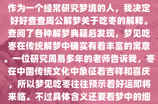 最近总是梦见自己在吃枣，醒来后总觉得这个梦境特别真实。枣子的甜味仿佛还留在舌尖，那种满足感让人忍不住想探究这个梦到底意味着什么。作为一个经常研究梦境的人，我决定好好查查周公解梦关于吃枣的解释。查阅了各种解梦典籍后发现，梦见吃枣在传统解梦中确实有着丰富的寓意。一位研究周易多年的老师告诉我，枣在中国传统文化中象征着吉祥和喜庆，所以梦见吃枣往往预示着好运即将来临。不过具体含义还要看梦中的细节，比如枣子的状态、吃枣时的感受等。记得上周有位朋友分享她的经历：'我梦见在老家院子里摘枣吃，那些枣子又大又红，特别甜。结果