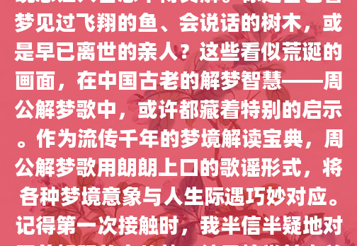 深夜辗转反侧时，那些光怪陆离的梦境总让人百思不得其解。你是否也曾梦见过飞翔的鱼、会说话的树木，或是早已离世的亲人？这些看似荒诞的画面，在中国古老的解梦智慧——周公解梦歌中，或许都藏着特别的启示。作为流传千年的梦境解读宝典，周公解梦歌用朗朗上口的歌谣形式，将各种梦境意象与人生际遇巧妙对应。记得第一次接触时，我半信半疑地对照着解释前夜的梦，结果惊觉其中关联，从此便着了迷。