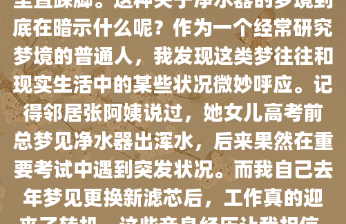 最近总是梦到家里的净水器，清澈的水流哗啦啦地往外冒，醒来后心里特别舒坦。可上周突然梦见过滤芯堵住了，出水量变得特别小，急得我在梦里直跺脚。这种关于净水器的梦境到底在暗示什么呢？作为一个经常研究梦境的普通人，我发现这类梦往往和现实生活中的某些状况微妙呼应。记得邻居张阿姨说过，她女儿高考前总梦见净水器出浑水，后来果然在重要考试中遇到突发状况。而我自己去年梦见更换新滤芯后，工作真的迎来了转机。这些亲身经历让我相信，梦里的净水器不只是个家用电器那么简单。从心理学角度看，水往往象征情绪流动，而净水器这个意象可能代表