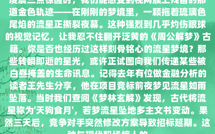 凌晨三点惊醒时，我仍能感受到视网膜上残留的那道金色轨迹——在刚刚的梦境里，一颗拖着琉璃色尾焰的流星正撕裂夜幕。这种强烈到几乎灼伤眼球的视觉记忆，让我忍不住翻开泛黄的《周公解梦》古籍。你是否也经历过这样刻骨铭心的流星梦境？那些转瞬即逝的星光，或许正试图向我们传递某些被白昼掩盖的生命讯息。记得去年有位做金融分析的读者王先生分享，他在项目竞标前夜梦见流星如雨坠落。当时我们查阅《梦林玄解》发现，古代将流星称为'天狗食月'，若梦流星坠地多主文书变动。果然三天后，竞争对手突然修改方案导致招标延期。这种与现代职场惊人的