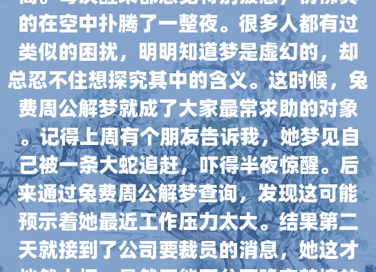 昨晚你又做了那个奇怪的梦吗？明明已经连续三天梦到自己在飞，却总是飞不高。每次醒来都感觉特别疲惫，仿佛真的在空中扑腾了一整夜。很多人都有过类似的困扰，明明知道梦是虚幻的，却总忍不住想探究其中的含义。这时候，兔费周公解梦就成了大家最常求助的对象。记得上周有个朋友告诉我，她梦见自己被一条大蛇追赶，吓得半夜惊醒。后来通过兔费周公解梦查询，发现这可能预示着她最近工作压力太大。结果第二天就接到了公司要裁员的消息，她这才恍然大悟。虽然不能百分百确定梦境的预示作用，但这种巧合确实让人不得不思考梦境与现实的关系。我在整理兔