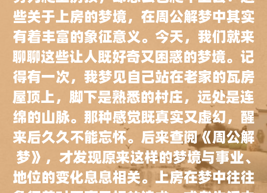 你是否曾经梦见过自己站在高高的房顶上，俯瞰着下面的世界？或者梦见自己努力爬上房顶，却怎么也爬不上去？这些关于上房的梦境，在周公解梦中其实有着丰富的象征意义。今天，我们就来聊聊这些让人既好奇又困惑的梦境。记得有一次，我梦见自己站在老家的瓦房屋顶上，脚下是熟悉的村庄，远处是连绵的山脉。那种感觉既真实又虚幻，醒来后久久不能忘怀。后来查阅《周公解梦》，才发现原来这样的梦境与事业、地位的变化息息相关。上房在梦中往往象征着对更高目标的追求，或者生活中即将出现的转折点。不同的上房场景在解梦中有着不同的解读。比如梦见自己