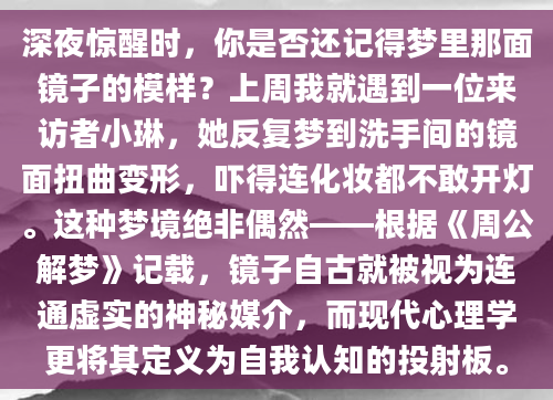 深夜惊醒时，你是否还记得梦里那面镜子的模样？上周我就遇到一位来访者小琳，她反复梦到洗手间的镜面扭曲变形，吓得连化妆都不敢开灯。这种梦境绝非偶然——根据《周公解梦》记载，镜子自古就被视为连通虚实的神秘媒介，而现代心理学更将其定义为自我认知的投射板。