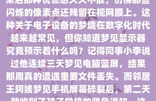 昨晚做了个奇怪的梦，梦里我站在一片漆黑中，面前突然亮起一块巨大的显示器。屏幕上的画面时而清晰时而模糊，就像老式电视的雪花信号。醒来后那种恍惚感久久不散，仿佛那些闪烁的像素点还残留在视网膜上。这种关于电子设备的梦境在数字化时代越来越常见，但你知道梦见显示器究竟预示着什么吗？记得同事小李说过他连续三天梦见电脑蓝屏，结果那周真的遭遇重要文件丢失。而邻居王阿姨梦见手机屏幕碎裂后，第二天就收到了孩子学校的紧急通知。这些巧合让人不得不思考，现代电子设备在梦境中的出现，是否承载着更深的隐喻？传统《周公解梦》里虽然没有直
