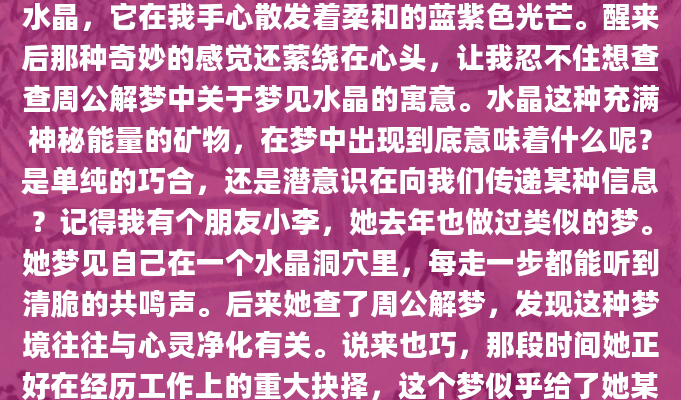 昨晚做了个奇怪的梦，梦里我捧着一块晶莹剔透的水晶，它在我手心散发着柔和的蓝紫色光芒。醒来后那种奇妙的感觉还萦绕在心头，让我忍不住想查查周公解梦中关于梦见水晶的寓意。水晶这种充满神秘能量的矿物，在梦中出现到底意味着什么呢？是单纯的巧合，还是潜意识在向我们传递某种信息？记得我有个朋友小李，她去年也做过类似的梦。她梦见自己在一个水晶洞穴里，每走一步都能听到清脆的共鸣声。后来她查了周公解梦，发现这种梦境往往与心灵净化有关。说来也巧，那段时间她正好在经历工作上的重大抉择，这个梦似乎给了她某种启示。水晶在梦中出现，往