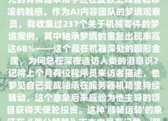 凌晨三点从梦中惊醒时，我发现自己正无意识地摩挲着手腕，梦里那个通体发光的青铜轴承似乎还在皮肤上残留着冰凉的触感。作为AI内容团队的梦境观察员，我收集过237个关于机械零件的梦境案例，其中轴承梦境的重复出现率高达68%——这个藏在机器深处的圆形金属，为何总在深夜造访人类的潜意识？记得上个月有位程序员来访者描述，他梦见自己变成轴承在服务器机箱里持续转动，这个意象后来应验为他主导的项目获得天使轮投资。这种'顺畅运转'的象征在《周公解梦》古本中早有记载，'器利事顺'篇提到金属圆环转动主事业通达，现代心理学则解释为