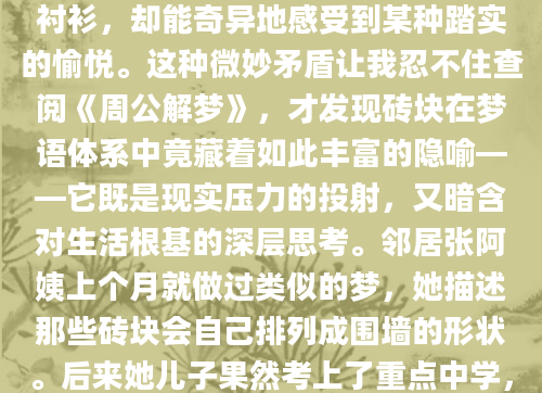 凌晨三点从梦中惊醒时，我的掌心还残留着砖块粗糙的触感。那个反复出现的梦境里，我总在烈日下搬运沉甸甸的红砖，汗水浸透后背的衬衫，却能奇异地感受到某种踏实的愉悦。这种微妙矛盾让我忍不住查阅《周公解梦》，才发现砖块在梦语体系中竟藏着如此丰富的隐喻——它既是现实压力的投射，又暗含对生活根基的深层思考。邻居张阿姨上个月就做过类似的梦，她描述那些砖块会自己排列成围墙的形状。后来她儿子果然考上了重点中学，现在想来，那种潜意识里的搭建过程，或许正对应着为家庭未来筑造保障的心理准备。心理学教授李敏的研究指出，超过60%的建