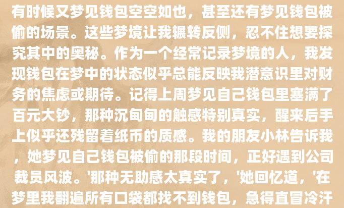 最近总是梦到钱包，有时候梦见钱包鼓鼓囊囊的，有时候又梦见钱包空空如也，甚至还有梦见钱包被偷的场景。这些梦境让我辗转反侧，忍不住想要探究其中的奥秘。作为一个经常记录梦境的人，我发现钱包在梦中的状态似乎总能反映我潜意识里对财务的焦虑或期待。记得上周梦见自己钱包里塞满了百元大钞，那种沉甸甸的触感特别真实，醒来后手上似乎还残留着纸币的质感。我的朋友小林告诉我，她梦见自己钱包被偷的那段时间，正好遇到公司裁员风波。'那种无助感太真实了，'她回忆道，'在梦里我翻遍所有口袋都找不到钱包，急得直冒冷汗。'这让我想到，也许梦