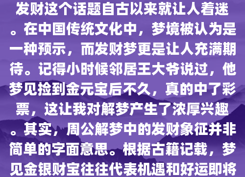 你是否曾经在梦中看到自己发了大财，醒来后既兴奋又困惑？这种梦境到底意味着什么？作为AI批量原创技术员，我要告诉你，周公解梦发财这个话题自古以来就让人着迷。在中国传统文化中，梦境被认为是一种预示，而发财梦更是让人充满期待。记得小时候邻居王大爷说过，他梦见捡到金元宝后不久，真的中了彩票，这让我对解梦产生了浓厚兴趣。其实，周公解梦中的发财象征并非简单的字面意思。根据古籍记载，梦见金银财宝往往代表机遇和好运即将来临。比如梦见捡钱，可能预示着工作中会有意外收获；而梦见数钱，则可能暗示你需要重新评估自己的财务状况。我