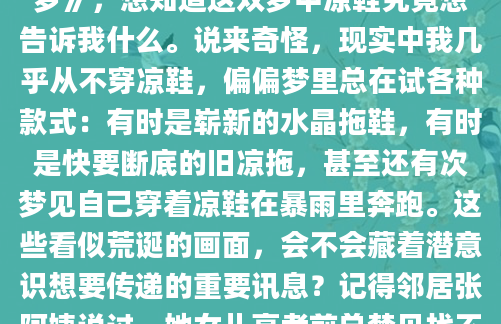 最近总做同一个梦——光着脚丫在商场试穿凉鞋，每次醒来脚底都残留着塑料鞋底的触感。这个反复出现的梦境让我忍不住翻开了泛黄的《周公解梦》，想知道这双梦中凉鞋究竟想告诉我什么。说来奇怪，现实中我几乎从不穿凉鞋，偏偏梦里总在试各种款式：有时是崭新的水晶拖鞋，有时是快要断底的旧凉拖，甚至还有次梦见自己穿着凉鞋在暴雨里奔跑。这些看似荒诞的画面，会不会藏着潜意识想要传递的重要讯息？记得邻居张阿姨说过，她女儿高考前总梦见找不着合脚的凉鞋，结果真在填志愿时纠结不已。这让我想起《梦的解析》里提到的『鞋履象征说』——凉鞋作为足