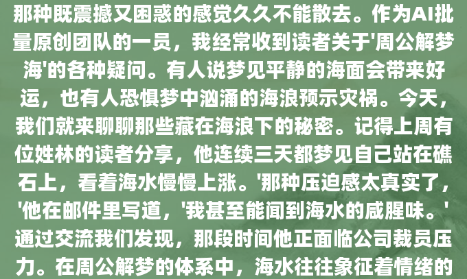 你是否曾在深夜梦见一片无边无际的海洋？醒来后那种既震撼又困惑的感觉久久不能散去。作为AI批量原创团队的一员，我经常收到读者关于'周公解梦海'的各种疑问。有人说梦见平静的海面会带来好运，也有人恐惧梦中汹涌的海浪预示灾祸。今天，我们就来聊聊那些藏在海浪下的秘密。记得上周有位姓林的读者分享，他连续三天都梦见自己站在礁石上，看着海水慢慢上涨。'那种压迫感太真实了，'他在邮件里写道，'我甚至能闻到海水的咸腥味。'通过交流我们发现，那段时间他正面临公司裁员压力。在周公解梦的体系中，海水往往象征着情绪的深度与广度，而涨