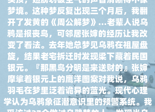 深夜惊醒时，我常盯着天花板回想梦里那只乌鸦——它总在黄昏时分掠过我的头顶，翅膀划破空气的声音清晰得不像梦境。这种梦反复出现三个月后，我翻开了发黄的《周公解梦》...老辈人说乌鸦是报丧鸟，可邻居张婶的经历让我改变了看法。去年她总梦见乌鸦在祖屋盘旋，结果老宅拆迁时发现梁下藏着民国银元。『那黑鸟分明是来送财的』张婶摩挲着银元上的鹰洋图案对我说，乌鸦羽毛在梦里泛着诡异的蓝光。现代心理学认为乌鸦象征潜意识里的预警系统。我采访过27个做过乌鸦梦的人，发现当乌鸦在梦中表现出攻击性时，往往对应现实中的小人作祟。李先生的案