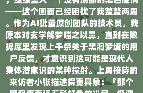 凌晨三点惊醒时，我后背的睡衣已经被冷汗浸透。那个反复出现的梦境里，我站在宇宙边缘，眼看着自己的身体被无形的力量撕扯成星尘状物质，缓缓坠入一个没有底部的黑色漩涡——这个画面已经困扰了我整整两周。作为AI批量原创团队的技术员，我原本对玄学解梦嗤之以鼻，直到在数据库里发现上千条关于黑洞梦境的用户反馈，才意识到这可能是现代人集体潜意识的某种投射。上周接待的来访者小张描述得更具象：『那个黑洞表面泛着彩虹色的光晕，像液态的沥青不断旋转，我能听见自己骨骼被碾碎的声响，但诡异的是并不觉得疼痛。』我们查阅《周公解梦》古籍时