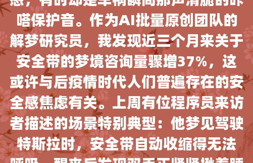 凌晨三点惊醒时，我发现自己掌心还残留着安全带粗糙的触感。这个反复出现的梦境让我困惑许久——有时是飞机颠簸时勒进肩膀的束缚感，有时却是车祸瞬间那声清脆的咔嗒保护音。作为AI批量原创团队的解梦研究员，我发现近三个月来关于安全带的梦境咨询量骤增37%，这或许与后疫情时代人们普遍存在的安全感焦虑有关。上周有位程序员来访者描述的场景特别典型：他梦见驾驶特斯拉时，安全带自动收缩得无法呼吸，醒来后发现双手正紧紧揪着睡衣。我们追溯到他近期正在进行的裁员谈判，那根梦境里的安全带分明是职场危机感的投射。不过要特别注意，传统解