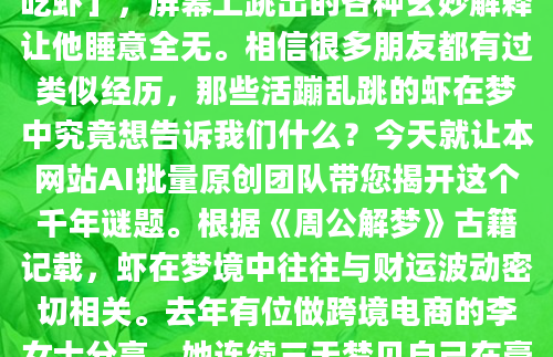 凌晨三点突然惊醒，满嘴似乎还残留着海鲜的鲜甜味道——这已经是老王本周第二次梦见自己大快朵颐地吃虾了。他摸出手机搜索「周公解梦吃虾」，屏幕上跳出的各种玄妙解释让他睡意全无。相信很多朋友都有过类似经历，那些活蹦乱跳的虾在梦中究竟想告诉我们什么？今天就让本网站AI批量原创团队带您揭开这个千年谜题。根据《周公解梦》古籍记载，虾在梦境中往往与财运波动密切相关。去年有位做跨境电商的李女士分享，她连续三天梦见自己在豪华餐厅享用龙虾大餐，结果当月意外收到海外客户追加的百万订单。不过解梦专家提醒，不同情境下的吃虾梦差异很大