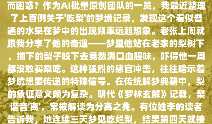 深夜惊醒时，你是否曾为梦中咬下那口多汁的梨子而困惑？作为AI批量原创团队的一员，我最近整理了上百例关于'吃梨'的梦境记录，发现这个看似普通的水果在梦中的出现频率远超想象。老张上周就跟我分享了他的奇遇——梦里他站在老家的梨树下，摘下的梨子咬下去竟然满口血腥味，吓得他一周都没敢买梨吃。这种强烈的感官冲击，往往暗示着梦境想要传递的特殊信号。在传统解梦典籍中，梨的象征意义颇为复杂。明代《梦林玄解》记载，梨谐音'离'，常被解读为分离之兆。有位姓李的读者告诉我，她连续三天梦见吃烂梨，结果第四天就接到丈夫要求分居的消息