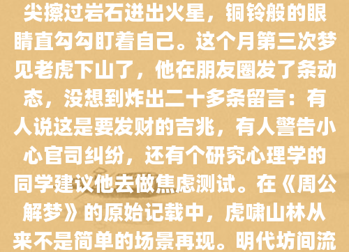 凌晨三点惊醒时，后背的冷汗还黏着睡衣。老张摸到床头柜上的眼镜，梦里那只斑斓猛虎从山崖跃下的场景仍在视网膜上残留——锋利的爪尖擦过岩石迸出火星，铜铃般的眼睛直勾勾盯着自己。这个月第三次梦见老虎下山了，他在朋友圈发了条动态，没想到炸出二十多条留言：有人说这是要发财的吉兆，有人警告小心官司纠纷，还有个研究心理学的同学建议他去做焦虑测试。在《周公解梦》的原始记载中，虎啸山林从来不是简单的场景再现。明代坊间流传的梦占手抄本里特别标注：'虎下山者，威临也，主事态转折'。我走访过云南的释梦传承人李阿婆，她握着我的手腕说