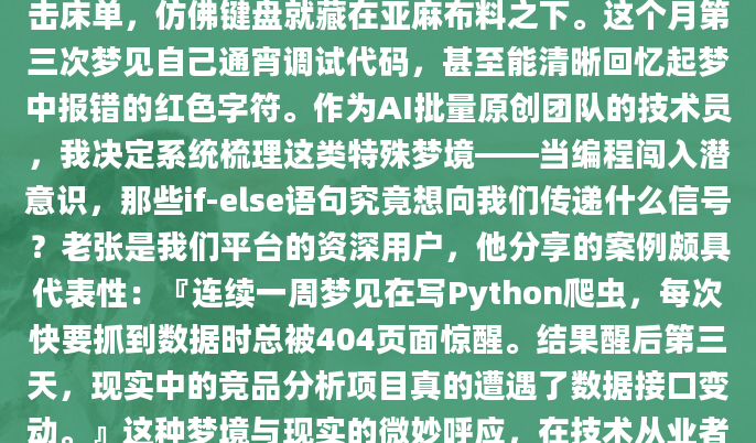 凌晨三点惊醒时，我发现自己手指还在无意识地敲击床单，仿佛键盘就藏在亚麻布料之下。这个月第三次梦见自己通宵调试代码，甚至能清晰回忆起梦中报错的红色字符。作为AI批量原创团队的技术员，我决定系统梳理这类特殊梦境——当编程闯入潜意识，那些if-else语句究竟想向我们传递什么信号？老张是我们平台的资深用户，他分享的案例颇具代表性：『连续一周梦见在写Python爬虫，每次快要抓到数据时总被404页面惊醒。结果醒后第三天，现实中的竞品分析项目真的遭遇了数据接口变动。』这种梦境与现实的微妙呼应，在技术从业者中并不罕见