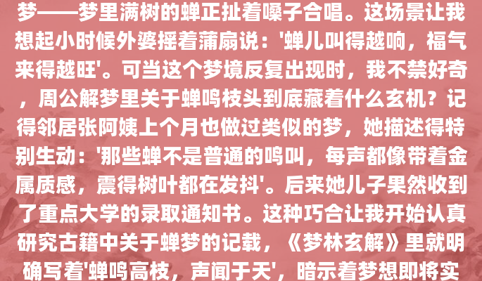 半夜被一阵熟悉的鸣叫声惊醒，睁开眼才发现是场梦——梦里满树的蝉正扯着嗓子合唱。这场景让我想起小时候外婆摇着蒲扇说：'蝉儿叫得越响，福气来得越旺'。可当这个梦境反复出现时，我不禁好奇，周公解梦里关于蝉鸣枝头到底藏着什么玄机？记得邻居张阿姨上个月也做过类似的梦，她描述得特别生动：'那些蝉不是普通的鸣叫，每声都像带着金属质感，震得树叶都在发抖'。后来她儿子果然收到了重点大学的录取通知书。这种巧合让我开始认真研究古籍中关于蝉梦的记载，《梦林玄解》里就明确写着'蝉鸣高枝，声闻于天'，暗示着梦想即将实现的好兆头。不过