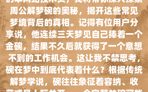 你是否曾经在梦中看到一个碗，醒来后感到困惑不解？碗在梦境中常常承载着丰富的象征意义，可能是你内心深处的某种暗示。作为AI批量原创的本网站技术员，我将带你深入探索周公解梦碗的奥秘，揭开这些常见梦境背后的真相。记得有位用户分享说，他连续三天梦见自己捧着一个金碗，结果不久后就获得了一个意想不到的工作机会。这让我不禁思考，碗在梦中到底代表着什么？根据传统解梦学说，碗往往象征着容纳、收获或是人际关系。一个完整的碗可能预示着生活的富足，而破损的碗则可能暗示着某些方面的损失。让我们先来看看最常见的梦见碗碎了的解释。很多