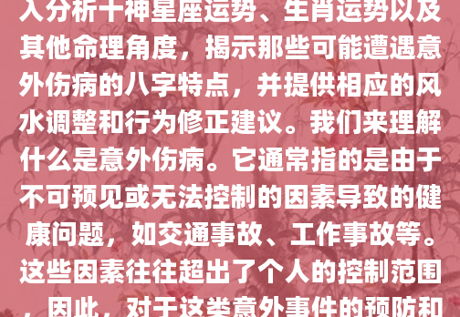 在探讨命理与健康之间的关系时，我们常常发现某些八字特征似乎与意外伤病有着不解之缘。本文旨在通过深入分析十神星座运势、生肖运势以及其他命理角度，揭示那些可能遭遇意外伤病的八字特点，并提供相应的风水调整和行为修正建议。我们来理解什么是意外伤病。它通常指的是由于不可预见或无法控制的因素导致的健康问题，如交通事故、工作事故等。这些因素往往超出了个人的控制范围，因此，对于这类意外事件的预防和应对，命理学提供了一些有价值的见解。我们将从十神星座运势、生肖运势以及其他命理角度进行详细阐述。