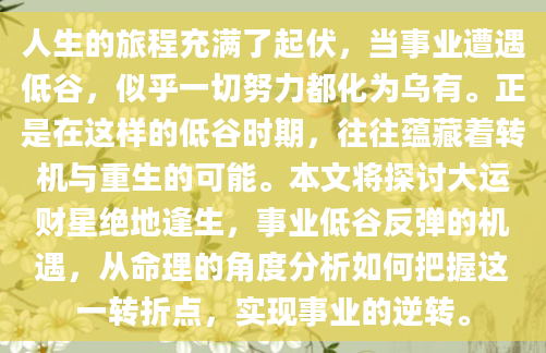 人生的旅程充满了起伏，当事业遭遇低谷，似乎一切努力都化为乌有。正是在这样的低谷时期，往往蕴藏着转机与重生的可能。本文将探讨大运财星绝地逢生，事业低谷反弹的机遇，从命理的角度分析如何把握这一转折点，实现事业的逆转。