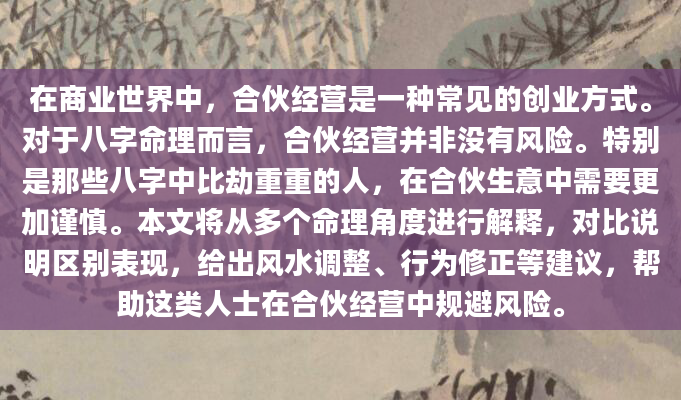 在商业世界中，合伙经营是一种常见的创业方式。对于八字命理而言，合伙经营并非没有风险。特别是那些八字中比劫重重的人，在合伙生意中需要更加谨慎。本文将从多个命理角度进行解释，对比说明区别表现，给出风水调整、行为修正等建议，帮助这类人士在合伙经营中规避风险。