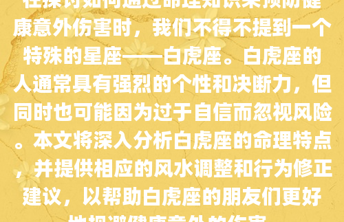 在探讨如何通过命理知识来预防健康意外伤害时，我们不得不提到一个特殊的星座——白虎座。白虎座的人通常具有强烈的个性和决断力，但同时也可能因为过于自信而忽视风险。本文将深入分析白虎座的命理特点，并提供相应的风水调整和行为修正建议，以帮助白虎座的朋友们更好地规避健康意外的伤害。