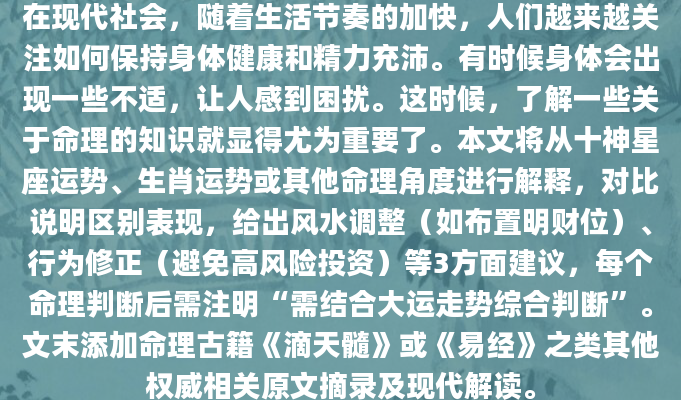 在现代社会，随着生活节奏的加快，人们越来越关注如何保持身体健康和精力充沛。有时候身体会出现一些不适，让人感到困扰。这时候，了解一些关于命理的知识就显得尤为重要了。本文将从十神星座运势、生肖运势或其他命理角度进行解释，对比说明区别表现，给出风水调整（如布置明财位）、行为修正（避免高风险投资）等3方面建议，每个命理判断后需注明“需结合大运走势综合判断”。文末添加命理古籍《滴天髓》或《易经》之类其他权威相关原文摘录及现代解读。