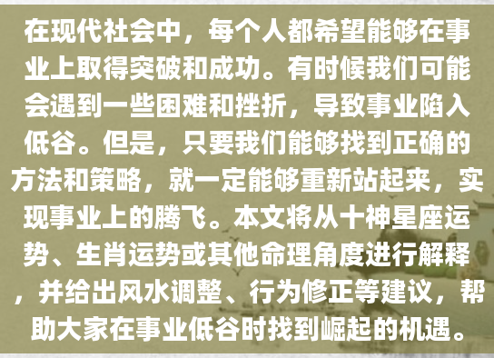 在现代社会中，每个人都希望能够在事业上取得突破和成功。有时候我们可能会遇到一些困难和挫折，导致事业陷入低谷。但是，只要我们能够找到正确的方法和策略，就一定能够重新站起来，实现事业上的腾飞。本文将从十神星座运势、生肖运势或其他命理角度进行解释，并给出风水调整、行为修正等建议，帮助大家在事业低谷时找到崛起的机遇。